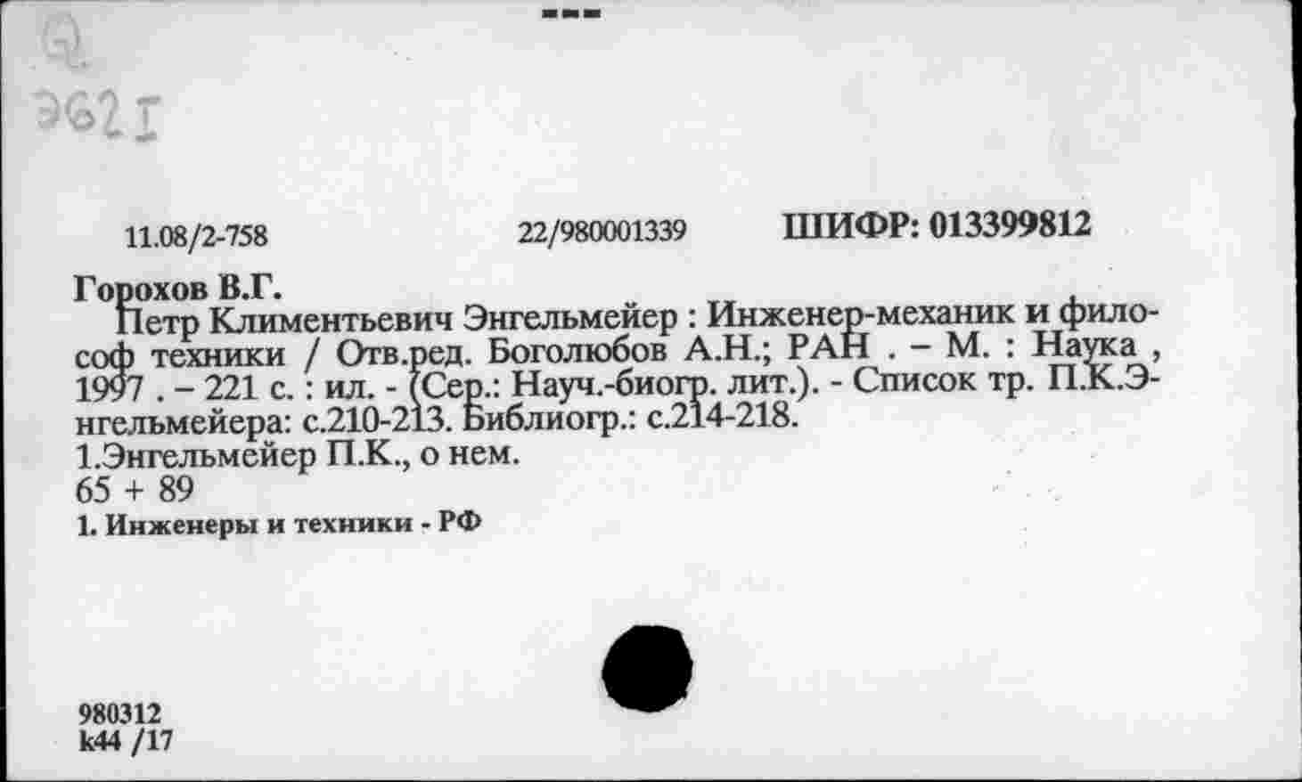 ﻿11.08/2-758	22/980001339 ШИФР: 013399812
Горохов В.Г.
Петр Климентьевич Энгельмейер : Инженер-механик и философ техники / Отв.ред. Боголюбов А.Н.; РАН . - М. : Наука , 1997 . - 221 с.: ил. - (Сер.: Науч.-биогр. лит.). - Список тр. П.К.Э-нгельмейера: с.210-213. Библиогр.: с.214-218.
1-Энгельмейер П.К., о нем.
65 + 89
1. Инженеры и техники - РФ
980312
к44 /17